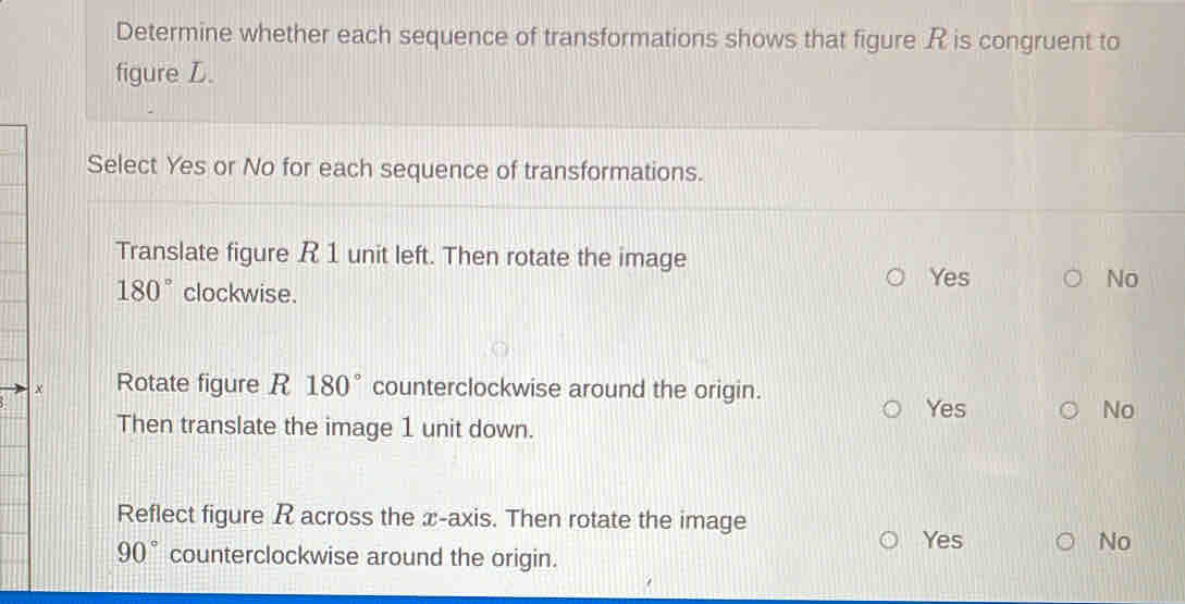 Determine whether each sequence of transformations shows that figure R is congruent to
figure L.
Select Yes or No for each sequence of transformations.
Translate figure R 1 unit left. Then rotate the image
180° clockwise.
Yes No
× Rotate figure R 180° counterclockwise around the origin.
Yes No
Then translate the image 1 unit down.
Reflect figure R across the x-axis. Then rotate the image
Yes No
90° counterclockwise around the origin.