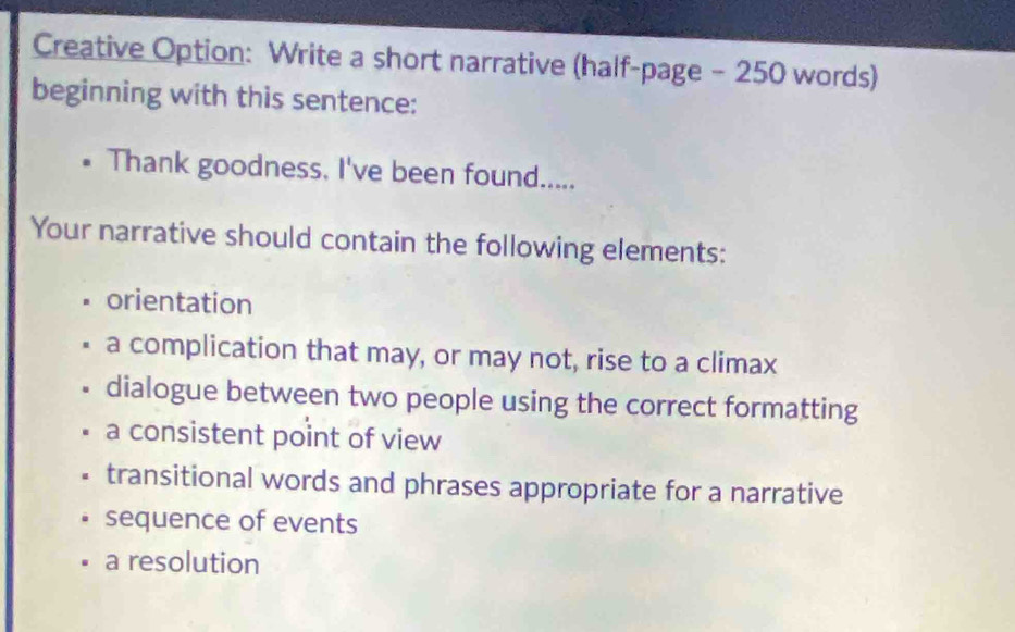 Creative Option: Write a short narrative (half-page - 250 words)
beginning with this sentence:
Thank goodness, I've been found.....
Your narrative should contain the following elements:
orientation
a complication that may, or may not, rise to a climax
dialogue between two people using the correct formatting
a consistent point of view
transitional words and phrases appropriate for a narrative
sequence of events
a resolution