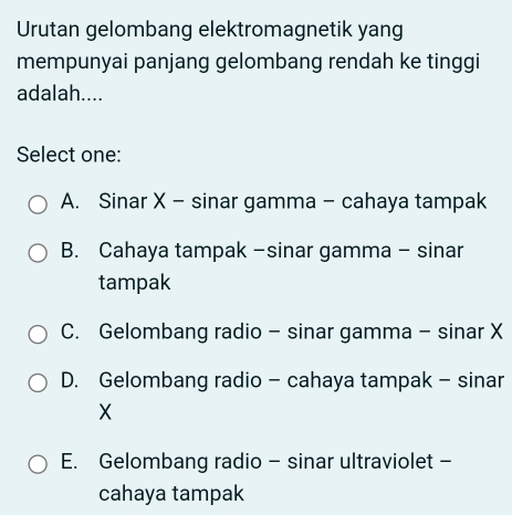 Urutan gelombang elektromagnetik yang
mempunyai panjang gelombang rendah ke tinggi
adalah....
Select one:
A. Sinar X - sinar gamma - cahaya tampak
B. Cahaya tampak -sinar gamma - sinar
tampak
C. Gelombang radio - sinar gamma - sinar X
D. Gelombang radio - cahaya tampak - sinar
X
E. Gelombang radio - sinar ultraviolet -
cahaya tampak