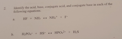 Identify the acid, base, conjugate acid, and conjugate base in each of the 
following equations. 
a. HF+NH_3rightarrow NH_4^(++F^-)
b. H_2PO_4^(-+HS^-)rightarrow HPO_4^((2-)+H_2)S