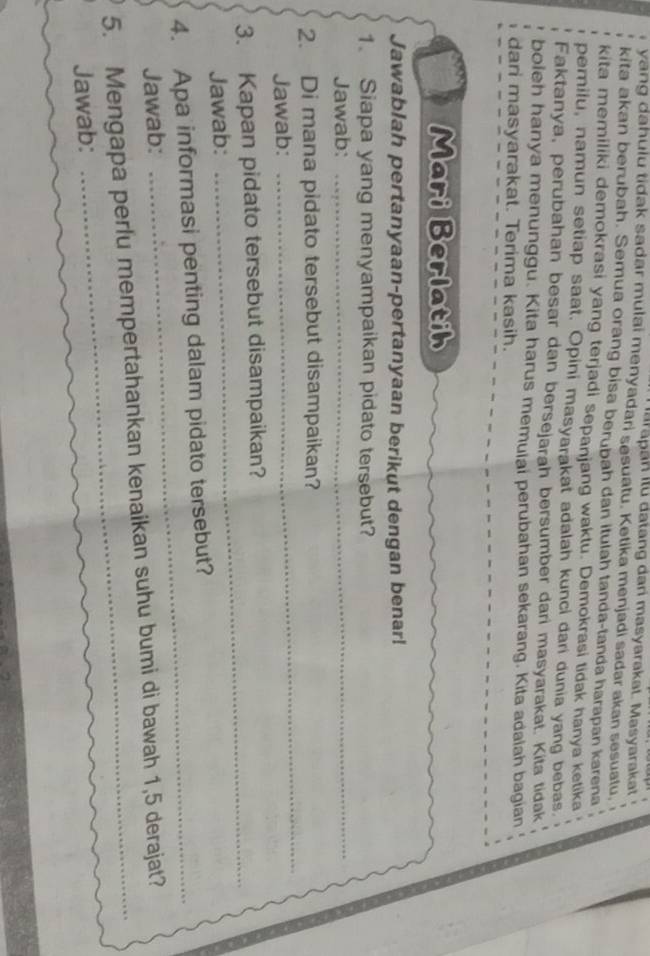 Ia rapan Ilü datang dari masyarakat. Masyarakat 
yang dahulu tidak sadar mulai menyadari sesuatu. Ketika menjadi sadar akan sesuatu. 
kita akan berubah. Semua orang bisa berubah dan itulah tanda-tanda harapan karena 
kita memiliki demokrasi yang terjadi sepanjang waktu. Demokrasi tidak hanya ketika 
pemilu, namun setiap saat. Opini masyarakat adalah kunci dari dunia yang bebas. 
Faktanya, perubahan besar dan bersejarah bersumber dari masyarakat. Kita tidak 
boleh hanya menunggu. Kita harus memuiai perubahan sekarang. Kita adaiah bagian 
dari masyarakat. Terima kasih. 
Mari Berlatih 
Jawablah pertanyaan-pertanyaan berikut dengan benar! 
1. Siapa yang menyampaikan pidato tersebut? 
Jawab: 
_ 
2. Di mana pidato tersebut disampaikan? 
Jawab: 
_ 
3. Kapan pidato tersebut disampaikan? 
Jawab: 
_ 
4. Apa informasi penting dalam pidato tersebut? 
Jawab: 
5. Mengapa perlu mempertahankan kenaikan suhu bumi di bawah 1, 5 derajat? 
Jawab: