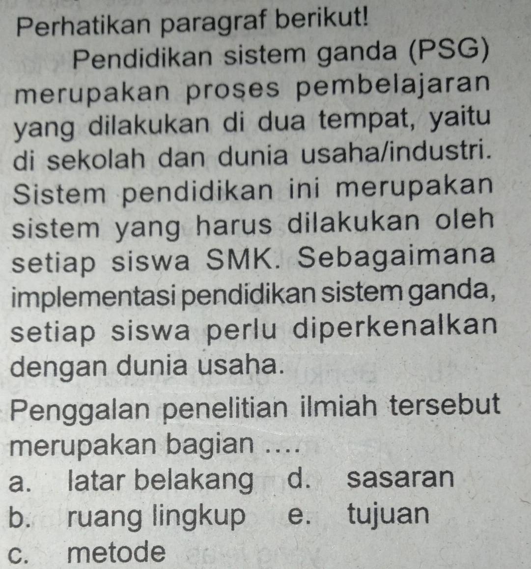 Perhatikan paragraf berikut!
Pendidikan sistem ganda (PSG)
merupakan proses pembelajaran
yang dilakukan di dua tempat, yaitu
di sekolah dan dunia usaha/industri.
Sistem pendidikan ini merupakan
sistem yang harus dilakukan oleh 
setiap siswa SMK. Sebagaimana
implementasi pendidikan sistem ganda,
setiap siswa perlu diperkenalkan
dengan dunia usaha.
Penggalan penelitian ilmiah tersebut
merupakan bagian ....
a. latar belakang d. sasaran
b. ruang lingkup e. tujuan
c. metode