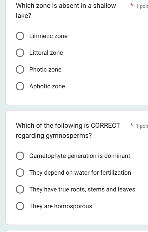 Which zone is absent in a shallow 1 poir
lake?
Limnetic zone
Littoral zone
Photic zone
Aphotic zone
Which of the following is CORRECT * 1 poir
regarding gymnosperms?
Gametophyte generation is dominant
They depend on water for fertilization
They have true roots, stems and leaves
They are homosporous