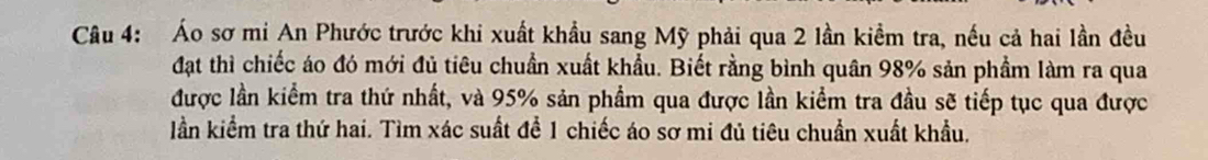 Áo sơ mi An Phước trước khi xuất khẩu sang Mỹ phải qua 2 lần kiểm tra, nếu cả hai lần đều 
đạt thì chiếc áo đó mới đủ tiêu chuẩn xuất khẩu. Biết rằng bình quân 98% sản phẩm làm ra qua 
được lần kiểm tra thứ nhất, và 95% sản phẩm qua được lần kiểm tra đầu sẽ tiếp tục qua được 
lần kiểm tra thứ hai. Tìm xác suất để 1 chiếc áo sơ mi đủ tiêu chuẩn xuất khẩu.