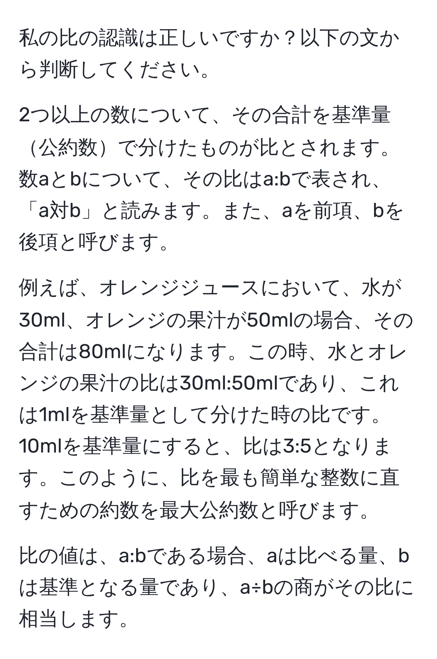 私の比の認識は正しいですか？以下の文から判断してください。

2つ以上の数について、その合計を基準量公約数で分けたものが比とされます。数aとbについて、その比はa:bで表され、「a対b」と読みます。また、aを前項、bを後項と呼びます。

例えば、オレンジジュースにおいて、水が30ml、オレンジの果汁が50mlの場合、その合計は80mlになります。この時、水とオレンジの果汁の比は30ml:50mlであり、これは1mlを基準量として分けた時の比です。10mlを基準量にすると、比は3:5となります。このように、比を最も簡単な整数に直すための約数を最大公約数と呼びます。

比の値は、a:bである場合、aは比べる量、bは基準となる量であり、a÷bの商がその比に相当します。