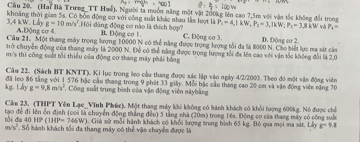 (Hai Bà Trưng_TT Huế). Người ta muốn nâng một vật 200kg lên cao 7,5m với vận tốc không đổi trong
khoảng thời gian 5s. Có bốn động cơ với công suất khác nhau lần lượt là
3,4 kW. Lấy g=10m/s^2.Hỏi dùng động cơ nào là thích hợp? P_1=4,1kW,P_2=3 ,1kW; P_3=3,8kW và P_4=
A.Động cơ 4. B. Động cơ 1. C. Động cơ 3. D. Động cơ 2.
Câu 21. Một thang máy trọng lượng 10000 N có thể nâng được trọng lượng tối đa là 8000 N. Cho biết lực ma sát cản
trở chuyển động của thang máy là 2000 N. Để có thể nâng được trọng lượng tối đa lên cao với vận tốc không đổi là 2,0
m/s thì công suất tối thiểu của động cơ thang máy phải bằng
Câu 22. (Sách BT KNTT). Kỉ lục trong leo cầu thang được xác lập vào ngày 4/2/2003. Theo đó một vận động viên
đã leo 86 tầng với 1 576 bậc cầu thang trong 9 phút 33 giây. Mỗi bậc cầu thang cao 20 cm và vận động viên nặng 70
kg. Lấy g=9,8m/s^2 *. Công suất trung bình của vận động viên nàybằng
Câu 23. (THPT Yên Lạc_Vĩnh Phúc). Một thang máy khi không có hành khách có khối lượng 600kg. Nó được chế
tạo đề đi lên ổn định (coi là chuyển động thắng đều) 5 tằng nhà (20m) trong 16s. Động cơ của thang máy có công suất
tối đa 40 HF (1HP=746W) b. Giả sử mỗi hành khách có khối lượng trung bình 65 kg. Bỏ qua mọi ma sát. Lấy g=9.8
m/s^2 *. Số hành khách tối đa thang máy có thể vận chuyền được là