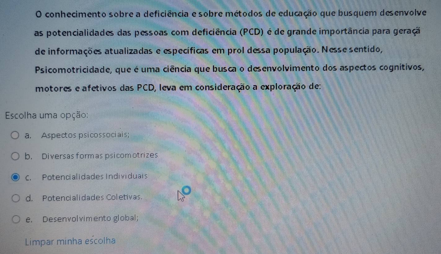 conhecimento sobre a deficiência e sobre métodos de educação que busquem desenvolve
as potencialidades das pessoas com deficiência (PCD) é de grande importância para geraçã
de informações atualizadas e específicas em prol dessa população. Nesse sentido,
Psicomotricidade, que é uma ciência que busca o desenvolvimento dos aspectos cognitivos,
motores e afetivos das PCD, leva em consideração a exploração de:
Escolha uma opção:
a. Aspectos psicossociais
b. Diversas formas psicomotrizes
C. Potencialidades Individuais
d. Potencialidades Coletivas
e. Desenvolvimento global;
Limpar minha escolha