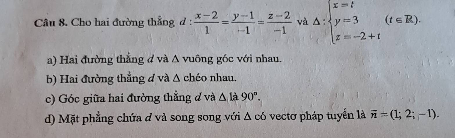 Cho hai đường thẳng d :  (x-2)/1 = (y-1)/-1 = (z-2)/-1  và △ :beginarrayl x=t y=3 z=-2+tendarray.  (t∈ R). 
a) Hai đường thắng d và Δ vuông góc với nhau. 
b) Hai đường thẳng d và Δ chéo nhau. 
c) Góc giữa hai đường thắng đ và △ la90°. 
d) Mặt phẳng chứa d và song song với Δ có vectơ pháp tuyến là vector n=(1;2;-1).