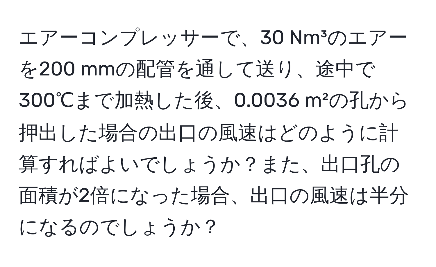 エアーコンプレッサーで、30 Nm³のエアーを200 mmの配管を通して送り、途中で300℃まで加熱した後、0.0036 m²の孔から押出した場合の出口の風速はどのように計算すればよいでしょうか？また、出口孔の面積が2倍になった場合、出口の風速は半分になるのでしょうか？