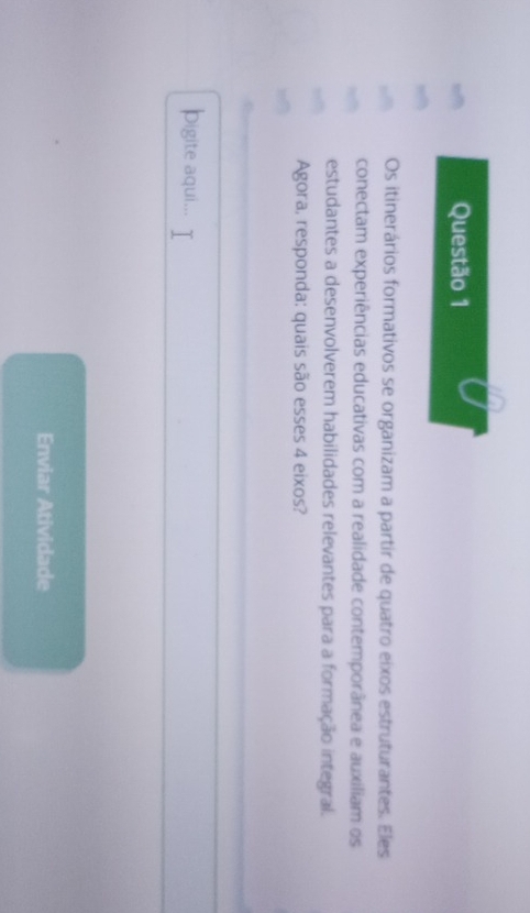 Os itinerários formativos se organizam a partir de quatro eixos estruturantes. Eles 
conectam experiências educativas com a realidade contemporânea e auxiliam os 
estudantes a desenvolverem habilidades relevantes para a formação integral. 
Agora, responda: quais são esses 4 eixos? 
pigite aqui... 
Enviar Atividade