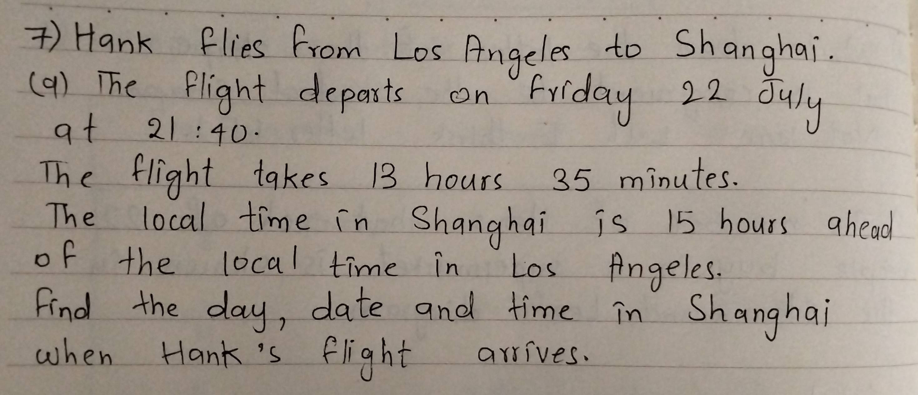 ) Hank flies from Los Angeles to Shanghai. 
(9) The flight departs on Friday 22 duly 
at 21:40·
The flight takes 13 hours 35 minutes. 
The local time in Shanghai is 15 hours ahead 
of the local time in Los Angeles. 
Find the day, date and time in Shanghai 
when Hank's flight arrives.