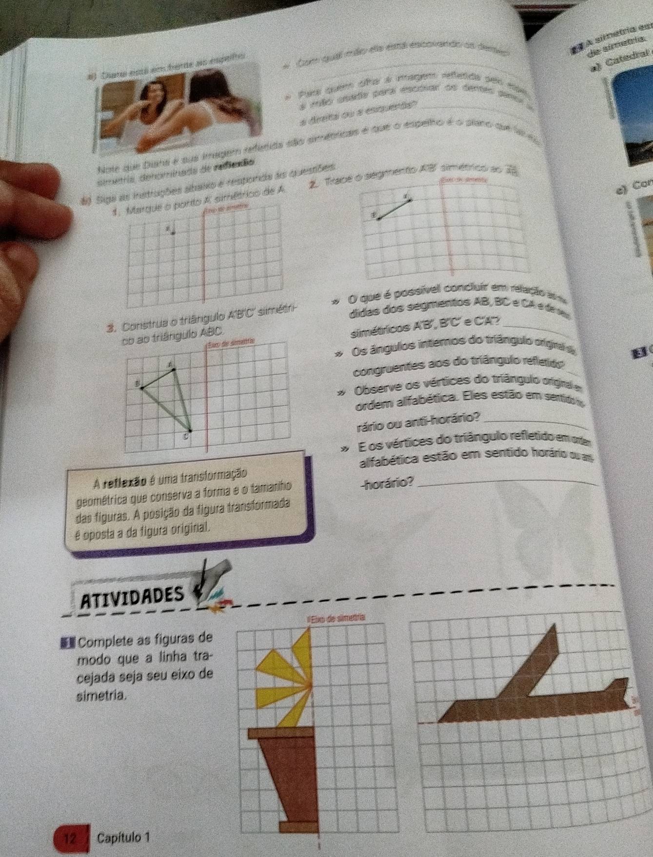 À símetria esí 
_ 
# Com quál mão ea estál escovando as derer 
de simetria. 
a) Catedral 
Par quem oñe a magem refetda ses non 
a mão seade par escóiar ae dentes paro 
a dreta ou a esquerãs"_ 
Note que Dianaão armétticas é que o espelho é o plano que la e 
simetria, denominada de rediaç 
2 Trabe o segmento AB simétrico ao 7
# Siga as instruções abaixo é responda as questões 
1. Marque o porto A. simétrico de A 
e) Con 
Atio de ametios 
O que é possívell concluir em relação am 
3. Construa o triângulo ABC simétri 
didas dos segmentos AB, BC e CA é de 
simétricos A'B', B'C' e C'A'?_ 
Os ângulos internos do triângulo orgra a 
B 
congruentes aos do triângulo refletido_ 
Observe os vértices do triângulo original em 
ordem alfabética. Eles estão em sentido o 
rário ou anti-horário?_ 
E os vértices do triángulo refletido em orter 
alfabética estão em sentido horário ou am 
A reflexão é uma transformação 
geométrica que conserva a forma e o tamanho -horário?_ 
das figuras. A posição da figura transformada 
é oposta a da figura original. 
ATIVIDADES 
#Eixo de simetfía 
Complete as figuras de 
modo que a linha tra- 
cejada seja seu eixo de 
simetria. 
12 Capítulo 1