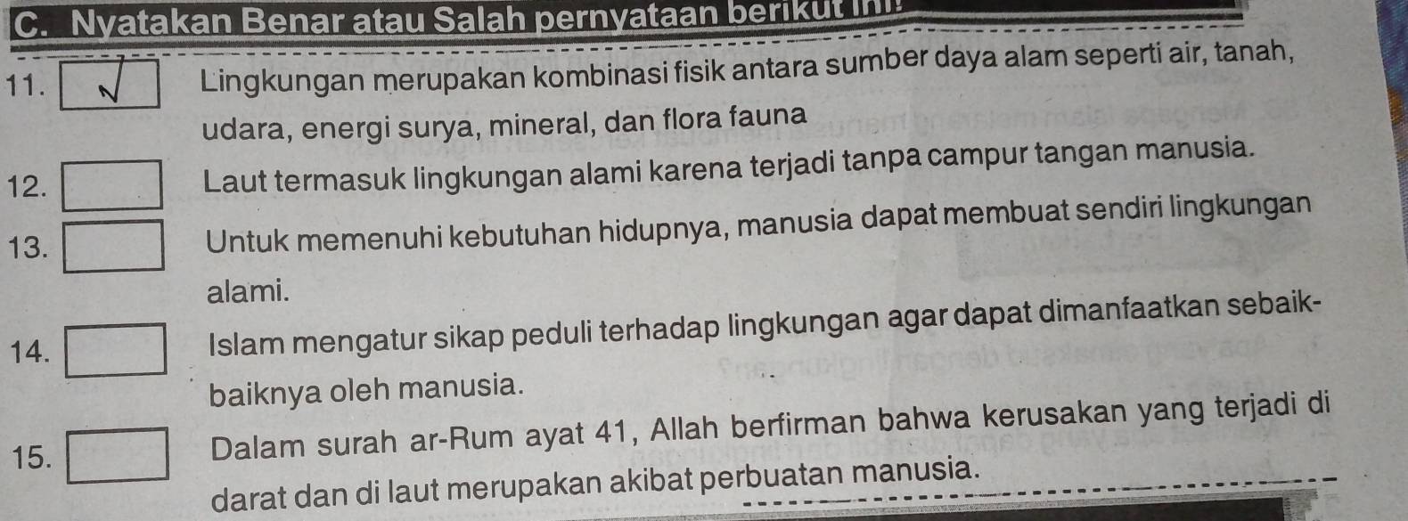 Nyatakan Benar atau Salah pernyataan berikut in 
11. Lingkungan merupakan kombinasi fisik antara sumber daya alam seperti air, tanah, 
udara, energi surya, mineral, dan flora fauna 
12. Laut termasuk lingkungan alami karena terjadi tanpa campur tangan manusia. 
13. Untuk memenuhi kebutuhan hidupnya, manusia dapat membuat sendiri lingkungan 
alami. 
14. Islam mengatur sikap peduli terhadap lingkungan agar dapat dimanfaatkan sebaik- 
baiknya oleh manusia. 
15. Dalam surah ar-Rum ayat 41, Allah berfirman bahwa kerusakan yang terjadi di 
darat dan di laut merupakan akibat perbuatan manusia.