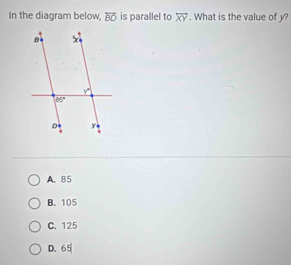 In the diagram below, overleftrightarrow BD is parallel to overleftrightarrow XY. What is the value of y?
A. 85
B. 105
C. 125
D. 65