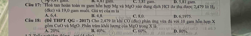 Ay6,31 gam B. 4,81 gam. C. 3,81 gam. D. 5,81 gam.
Câu 17: Hoà tan hoàn toàn m gam hỗn hợp Mg và MgO vào dung dịch HCl dư thu được 2,479 lít Hị
(đkc) và 19,0 gam muối. Giá trị của m là
A. 6, 4. B. 4, 8. C. 8, 0. D. 6, 1975.
Câu 18: (Đề THPT QG - 2017) Cho 2,479 lít khí CO (đke) phản ứng vừa đù với 10 gam hỗn hợp X
gồm CuO và MgO. Phần trăm khối lượng của MgO trong X là
A. 20%. B. 40%. C. 60% D. 80%