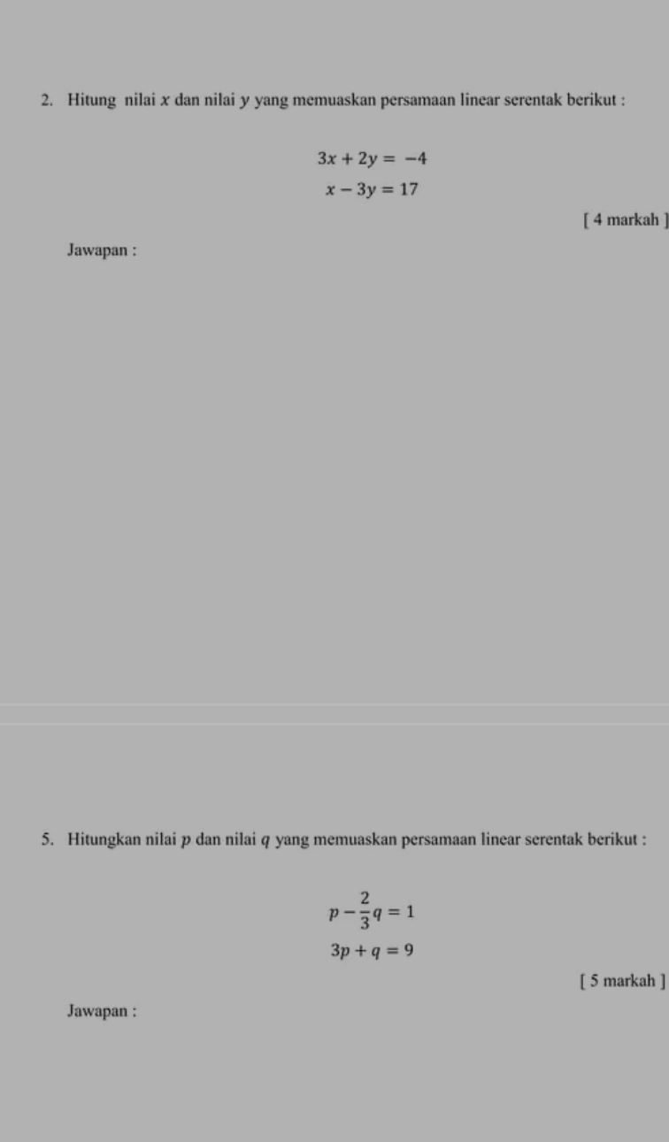 Hitung nilai x dan nilai y yang memuaskan persamaan linear serentak berikut :
3x+2y=-4
x-3y=17
[ 4 markah ] 
Jawapan : 
5. Hitungkan nilai p dan nilai q yang memuaskan persamaan linear serentak berikut :
p- 2/3 q=1
3p+q=9
[ 5 markah ] 
Jawapan :