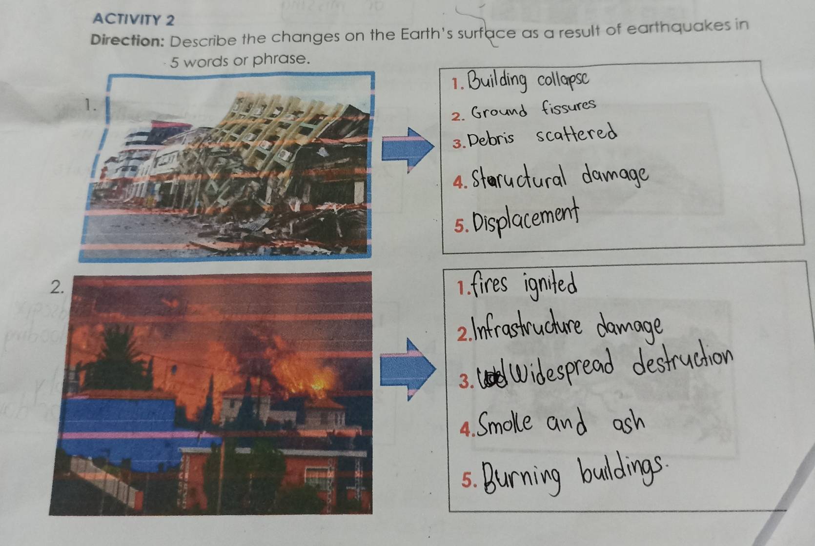 ACTIVITY 2 
Direction: Describe the changes on the Earth's surface as a result of earthquakes in 
5 words or phrase. 
1. 
2. 
3. 
4. 
5. 
1 
3. 
4. 
5.