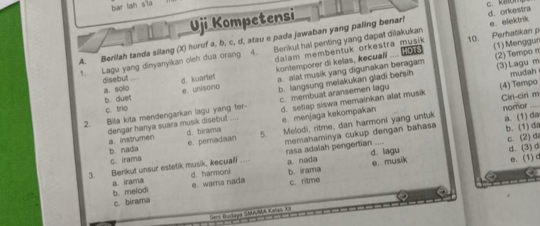 bar lah s'la
c. kelomp
Uji Kompetensi
Berikut hal penting yang dapat dilakukan e. elektrik
A. Berilah tanda silang (X) huruf a, b, c, d, atau e pada jawaban yang paling benar! d. orkestra
(1) Menggun
dalam membentuk orkestra musik 10. Perhatikan p
1. Lagu yang dinyanyikan oleh dua orang 4. kontemporer di kelas, kecuall .... HOTS
disebut .... d. kuartet
a. alat musik yang digunakan beragam (2) Tempo π
a. solo e. unisono
b. langsung melakukan gladi bersih (3) Lagu m
d. setiap siswa memainkan alat musik (4) Tempo
b. duet
Ciri-ciri m
2. Bila kita mendengarkan lagu yang ter- c. membuat aransemen lagu mudah_
c. trio
d. birama e. menjaga kekompakan
nomor .
dengar hanya suara musik disebut .... a. instrumen
b. nada e. pernadaan 5. Melodi, ritme, dan harmoni yang untuk
a. (1) da
c. irama memahaminya cukup dengan bahasa
b. (1) da
c. (2) da
d. lagu
d. (3) d
3. Berikut unsur estetik musik, kecuafi ….. rasa adalah pengertian ....
a. irama d. harmoni a. nada e. musik
e. (1)d
b. melodi e. warna nada b. irama
c. birama c. ritme
Seni Budaya SMA/MA Kelas XII