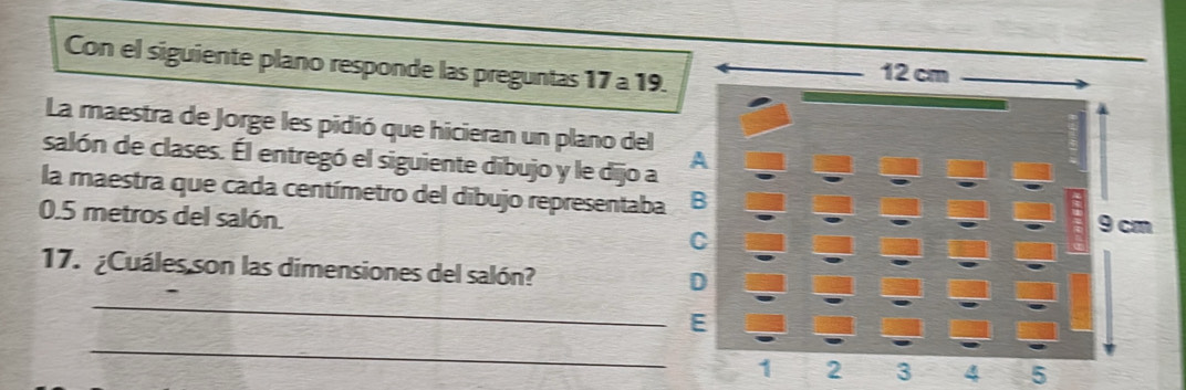 Con el siguiente plano responde las preguntas 17a 19 
La maestra de Jorge les pidió que hicieran un plano del 
salón de clases. Él entregó el siguiente dibujo y le dijo a 
la maestra que cada centímetro del dibujo representaba
0.5 metros del salón. 
17. ¿Cuáles son las dimensiones del salón? 
_ 
_ 
4 5