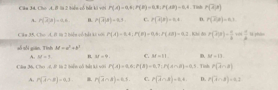 Cho A, B là 2 biến cố bất kì với P(A)=0,6; P(B)=0,8; P(AB)=0,4. Tính P(overline A|B)
A. P(overline A|B)=0.6. B. P(overline A|B)=0,5. C. P(overline A|B)=0.4. D. P(overline A|B)=0.3. 
Câu 35. Cho A, B là 2 biến cổ bất kì với P(A)=0.4; P(B)=0.6 : P(AB)=0.2 , Khi đó P(overline A|B)= a/b  với  a/b  là phân
số tối giản. Tính M=a^2+b^2
A. M=5. B. M=9. C. M=11. D. M=13. 
Câu 36. Cho A, B là 2 biến cố bất kì với P(A)=0,6; P(B)=0,7; P(A∩ B)=0,5. Tinh P(overline A∩ B)
A. P(overline A∩ B)=0,3. B. P(overline A∩ B)=0,5. C. P(overline A∩ B)=0,4. D. P(overline A∩ B)=0,2.