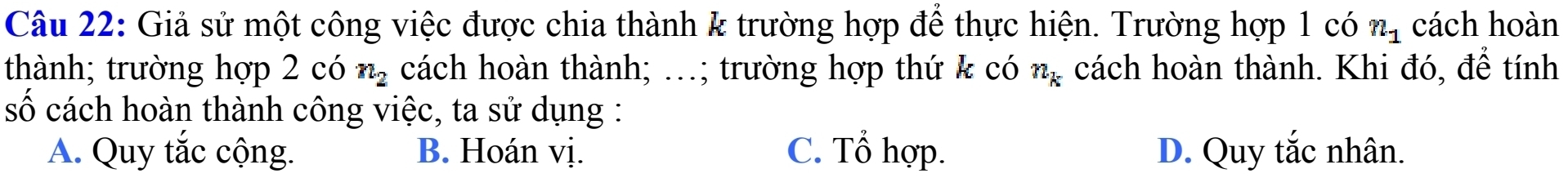 Giả sử một công việc được chia thành k trường hợp để thực hiện. Trường hợp 1 có n_1 cách hoàn
thành; trường hợp 2 có n_2 cách hoàn thành; …; trường hợp thứ & có n_k cách hoàn thành. Khi đó, để tính
số cách hoàn thành công việc, ta sử dụng :
A. Quy tắc cộng. B. Hoán vị. C. Tổ hợp. D. Quy tắc nhân.