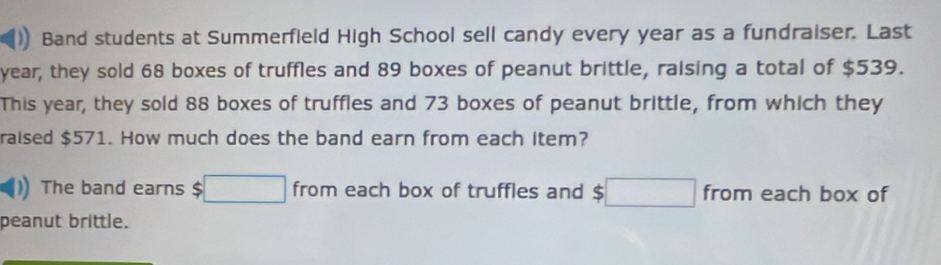 Band students at Summerfield High School sell candy every year as a fundraiser. Last
year, they sold 68 boxes of truffles and 89 boxes of peanut brittle, raising a total of $539. 
This year, they sold 88 boxes of truffles and 73 boxes of peanut brittle, from which they 
raised $571. How much does the band earn from each item? 
) The band earns $ :□ from each box of truffles and $□ from each box of 
peanut brittle.