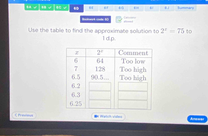 6A 68 6C 6D 6E 6 F 6G 6H 61 6 J Summary
Calculator
Bookwork code: 6D allowed
Use the table to find the approximate solution to 2^x=75 to
1d.p.
< Previous  Watch video Answer