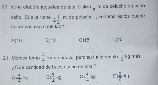 Irene elabora juguetes de tela. Utiliza  1/8 m de peluche en cada
osito. Si ella tiene 2 1/4 m de peluche, ¿cuántos ositos puede
hacer con esa cantidad?
A) 10 B) 12 C) 18 D) 20
21. Mónica tenía  3/4 kg de huevo, pero su tía le regaló  1/2 kg más.
¿Qué cantidad de huevo tiene en total?
A  5/4 kg B  4/2 kg C)  4/4 kg D)  5/2 kg