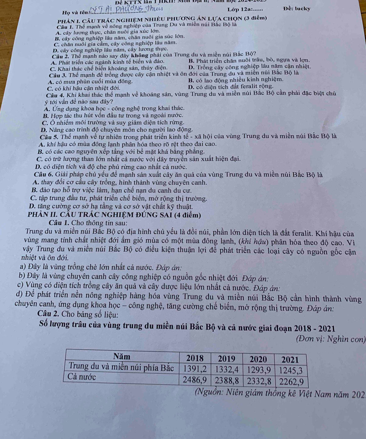 Đê KTTX lăn 1 HKII: Môn Đạ h; Nan hộc 202
Họ và tên_ Lớp 12a:...... Đề: lucky
PHÀN I. CÂU TRÁC NGHIỆM NHIÊU PHƯƠNG ÁN LựA CHọN (3 điểm)
Câu 1. Thế mạnh về nông nghiệp của Trung Du và miền núi Bắc Bộ là
A. cây lương thực, chăn nuôi gia xúc lớn.
B. cây công nghiệp lâu năm, chăn nuôi gia súc lớn.
C. chăn nuôi gia cầm, cây công nghiệp lâu năm.
D. cây công nghiệp lâu năm, cây lương thực.
Câu 2. Thế mạnh nào say đây không phải của Trung du và miền núi Bắc Bộ?
A. Phát triển các ngành kinh tế biển và đảo. B. Phát triển chăn nuôi trâu, bò, ngựa và lợn.
C. Khai thác chế biến khoáng sản, thủy điện. D. Trồng cây công nghiệp lâu năm cận nhiệt.
Câu 3. Thế mạnh để trồng được cây cận nhiệt và ôn đới của Trung du và miền núi Bắc Bộ là
A. có mưa phùn cuối mùa đông. B. có lao động nhiều kinh nghiệm.
C. có khí hậu cận nhiệt đới. D. có diện tích đất feralit rộng.
Câu 4. Khị khai thác thế mạnh về khoáng sản, vùng Trung du và miền núi Bắc Bộ cần phải đặc biệt chú
ý tới vần đề nào sau đây?
A. Ứng dụng khoa học - công nghệ trong khai thác.
B. Hợp tác thu hút vôn đầu tư trong và ngoài nước.
C. Ô nhiểm môi trường và suy giảm diện tích rừng.
D. Nâng cao trình độ chuyên môn cho người lao động.
Câu 5. Thế mạnh về tự nhiên trong phát triển kinh tế - xã hội của vùng Trung du và miền núi Bắc Bộ là
A. khí hậu có mùa đông lạnh phân hóa theo rõ rệt theo đai cao.
B. có các cao nguyên xếp tầng với bề mặt khá bằng phẳng.
C. có trữ lượng than lớn nhất cả nước với dây truyền sản xuất hiện đại.
D. có diện tích và độ che phủ rừng cao nhất cả nước.
Câu 6. Giải pháp chủ yếu để mạnh sản xuất cây ăn quả của vùng Trung du và miền núi Bắc Bộ là
A. thay đổi cơ cấu cây trồng, hình thành vùng chuyên canh.
B. đào tạo hỗ trợ việc làm, hạn chế nạn du canh du cư.
C. tập trung đầu tư, phát triển chế biến, mở rộng thị trường.
D. tăng cường cơ sở hạ tầng và cơ sở vật chất kỹ thuật.
PHÀN II. CÂU TRÁC NGHIỆM ĐÚNG SAI (4 điểm)
Câu 1. Cho thông tin sau:
Trung du và miền núi Bắc Bộ có địa hình chủ yếu là đồi núi, phần lớn diện tích là đất feralit. Khí hậu của
vùng mang tính chất nhiệt đới ẩm gió mùa có một mùa đông lạnh, (khí hậu) phân hóa theo độ cao. Vì
vậy Trung du và miền núi Bắc Bộ có điều kiện thuận lợi để phát triển các loại cây có nguồn gốc cận
nhiệt và ôn đới.
a) Đây là vùng trồng chè lớn nhất cả nước. Đáp án:
b) Đây là vùng chuyên canh cây công nghiệp có nguồn gốc nhiệt đới Đáp án:
c) Vùng có diện tích trồng cây ăn quả và cây dược liệu lớn nhất cả nước. Đáp án:
d) Để phát triển nền nông nghiệp hàng hóa vùng Trung du và miền núi Bắc Bộ cần hình thành vùng
chuyên canh, ứng dụng khọa học - công nghệ, tăng cường chế biến, mở rộng thị trường. Đáp án:
Câu 2. Cho bảng số liệu:
Số lượng trâu của vùng trung du miền núi Bắc Bộ và cả nước giai đoạn 2018 - 2021
(Đơn vị: Nghìn con)
(Nguồn: Niên giám thống kê Việt Nam năm 202