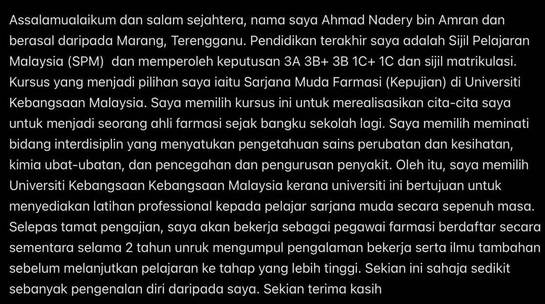 Assalamualaikum dan salam sejahtera, nama saya Ahmad Nadery bin Amran dan 
berasal daripada Marang, Terengganu. Pendidikan terakhir saya adalah Sijil Pelajaran 
Malaysia (SPM) dan memperoleh keputusan 3A3B+3B1C+1C dan sijil matrikulasi. 
Kursus yang menjadi pilihan saya iaitu Sarjana Muda Farmasi (Kepujian) di Universiti 
Kebangsaan Malaysia. Saya memilih kursus ini untuk merealisasikan cita-cita saya 
untuk menjadi seorang ahli farmasi sejak bangku sekolah lagi. Saya memilih meminati 
bidang interdisiplin yang menyatukan pengetahuan sains perubatan dan kesihatan, 
kimia ubat-ubatan, dan pencegahan dan pengurusan penyakit. Oleh itu, saya memilih 
Universiti Kebangsaan Kebangsaan Malaysia kerana universiti ini bertujuan untuk 
menyediakan latihan professional kepada pelajar sarjana muda secara sepenuh masa. 
Selepas tamat pengajian, saya akan bekerja sebagai pegawai farmasi berdaftar secara 
sementara selama 2 tahun unruk mengumpul pengalaman bekerja serta ilmu tambahan 
sebelum melanjutkan pelajaran ke tahap yang lebih tinggi. Sekian ini sahaja sedikit 
sebanyak pengenalan diri daripada saya. Sekian terima kasih