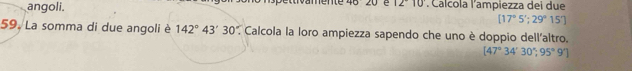 angoli. 'amente 46 20 é 12°10. Calcola l'ampiezza dei due
[17°5'; 29° 157 
59. La somma di due angoli è 142°43'30' * Calcola la loro ampiezza sapendo che uno è doppio dell'altro.
[47°34'30°,95°9']