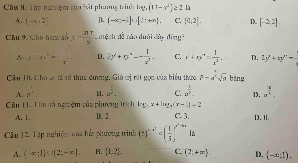 Tập nghiệm của bất phương trình log _3(13-x^2)≥ 2 là
A. (-∈fty ;2]. B. (-∈fty ;-2]∪ [2:+∈fty ). C. (0;2]. D. [-2;2]. 
Câu 9. Cho hàm số y= ln x/x  , mệnh đề nào dưới đây đúng?
A. y'+xy''=- 1/x^2 . B. 2y'+xy''=- 1/x^2 . C. y'+xy''= 1/x^2 . D. 2y'+xy''= 1/x 
Câu 10. Cho a là số thực dương. Giá trị rút gọn của biểu thức P=a^(frac 4)3sqrt(a) bằng
A. a^(frac 11)6. a^(frac 7)3. a^(frac 5)6. a^(frac 10)3. 
B.
C.
D.
Câu 11. Tìm số nghiệm của phương trình log _2x+log _2(x-1)=2
A. 1. B. 2. C. 3. D. 0.
Câu 12. Tập nghiệm của bất phương trình (5)^4+x^2 là
A. (-∈fty ;1)∪ (2;+∈fty ). B. (1;2). C. (2;+∈fty ).
D. (-∈fty ;1).