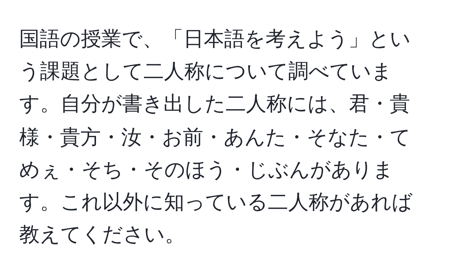 国語の授業で、「日本語を考えよう」という課題として二人称について調べています。自分が書き出した二人称には、君・貴様・貴方・汝・お前・あんた・そなた・てめぇ・そち・そのほう・じぶんがあります。これ以外に知っている二人称があれば教えてください。