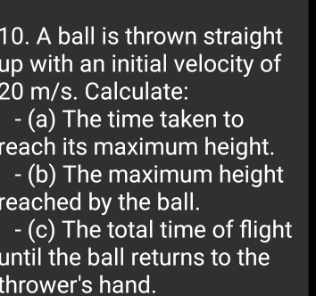 A ball is thrown straight 
up with an initial velocity of
20 m/s. Calculate: 
- (a) The time taken to 
reach its maximum height. 
- (b) The maximum height 
reached by the ball. 
- (c) The total time of flight 
until the ball returns to the 
thrower's hand.