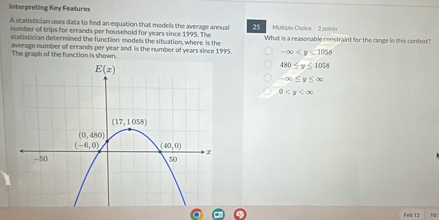 Interpreting Key Features
A statistician uses data to find an equation that models the average annual 25 Multiple Choice 2 points
number of trips for errands per household for years since 1995. The What is a reasonable constraint for the range in this context?
statistician determined the function models the situation, where is the
average number of errands per year and is the number of years since 1995. -∈fty
The graph of the function is shown.
480≤ y≤ 1058
-∈fty ≤ y≤ ∈fty
0
Feb 12 10