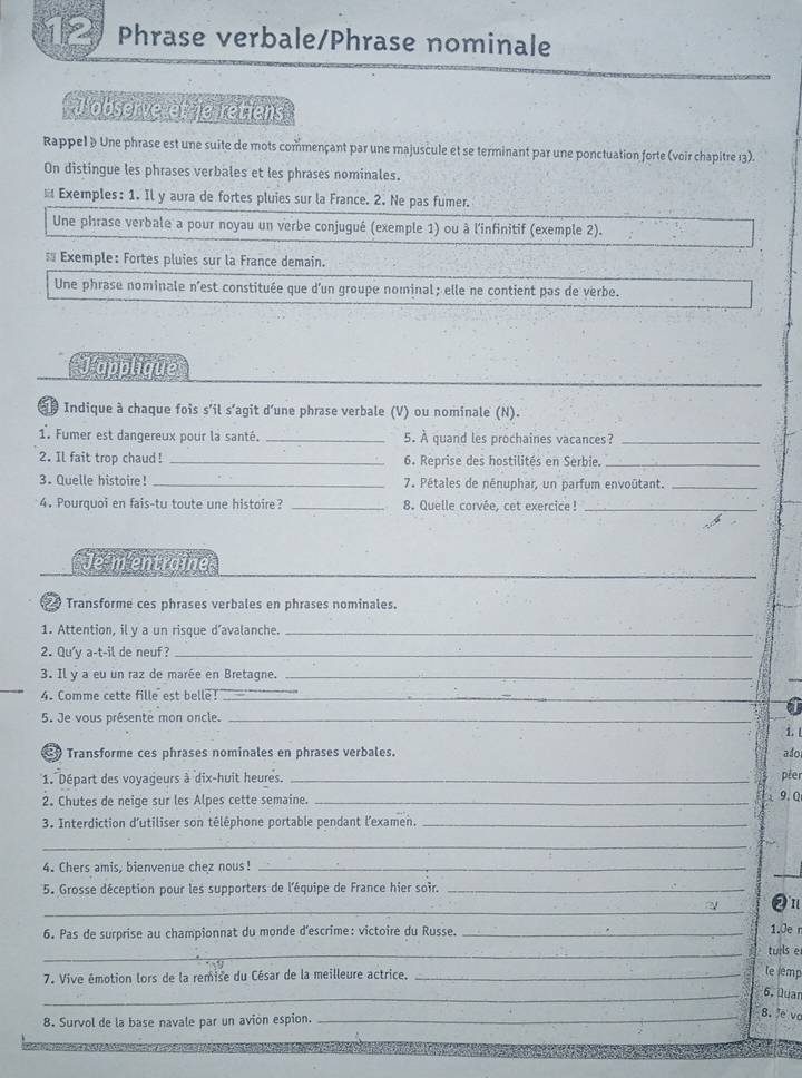 Phrase verbale/Phrase nominale
Jobserve et je retiens
Rappel § Une phrase est une suite de mots commençant par une majuscule et se terminant par une ponctuation forte (voir chapitre 13).
On distingue les phrases verbales et les phrases nominales.
※ Exemples: 1. Il y aura de fortes pluies sur la France. 2. Ne pas fumer.
Une phrase verbale a pour noyau un verbe conjugué (exemple 1) ou à l'infinitif (exemple 2).
 Exemple: Fortes pluies sur la France demain.
Une phrase nominale n'est constituée que d'un groupe nominal; elle ne contient pas de verbe.
_
J'applique
dp Indique à chaque fois s'il s'agit d'une phrase verbale (V) ou nominale (N).
1. Fumer est dangereux pour la santé. _5. À quand les prochaines vacances?_
2. Il fait trop chaud! _6. Reprise des hostilités en Serbie._
3. Quelle histoire! _7. Pétales de nénuphar, un parfum envoûtant._
4. Pourquoi en fais-tu toute une histoire? _8. Quelle corvée, cet exercice !_
Je m'entraine
9 Transforme ces phrases verbales en phrases nominales.
1. Attention, il y a un risque d’avalanche._
2. Qu'y a-t-il de neuf?_
3. Il y a eu un raz de marée en Bretagne._
4. Comme cette fille est belle!_
a
5. Je vous présente mon oncle._
1.L
Transforme ces phrases nominales en phrases verbales.
ado
1. Départ des voyageurs à dix-huit heures. _péer
2. Chutes de neige sur les Alpes cette semaine._
9. Q
3. Interdiction d'utiliser son téléphone portable pendant l'examen._
_
_
4. Chers amis, bienvenue chez nous!_
5. Grosse déception pour les supporters de l'équipe de France hier soir._
_
21
6. Pas de surprise au championnat du monde d'escrime: victoire du Russe. _1.Je n
_tuils e
7. Vive émotion lors de la remise du César de la meilleure actrice._
le lemp
_6. Quan
8. Survol de la base navale par un avion espion.
_8. e vc