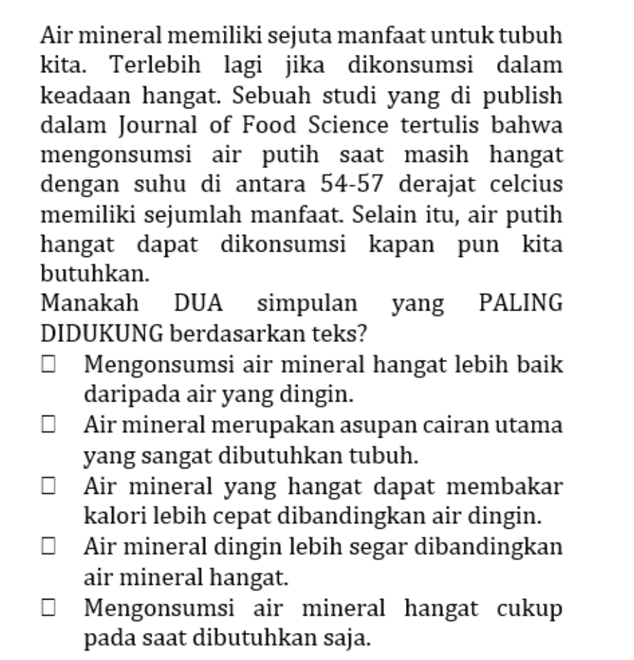 Air mineral memiliki sejuta manfaat untuk tubuh
kita. Terlebih lagi jika dikonsumsi dalam
keadaan hangat. Sebuah studi yang di publish
dalam Journal of Food Science tertulis bahwa
mengonsumsi air putih saat masih hangat
dengan suhu di antara 54-57 derajat celcius
memiliki sejumlah manfaat. Selain itu, air putih
hangat dapat dikonsumsi kapan pun kita
butuhkan.
Manakah DUA simpulan yang PALING
DIDUKUNG berdasarkan teks?
Mengonsumsi air mineral hangat lebih baik
daripada air yang dingin.
Air mineral merupakan asupan cairan utama
yang sangat dibutuhkan tubuh.
Air mineral yang hangat dapat membakar
kalori lebih cepat dibandingkan air dingin.
Air mineral dingin lebih segar dibandingkan
air mineral hangat.
Mengonsumsi air mineral hangat cukup
pada saat dibutuhkan saja.