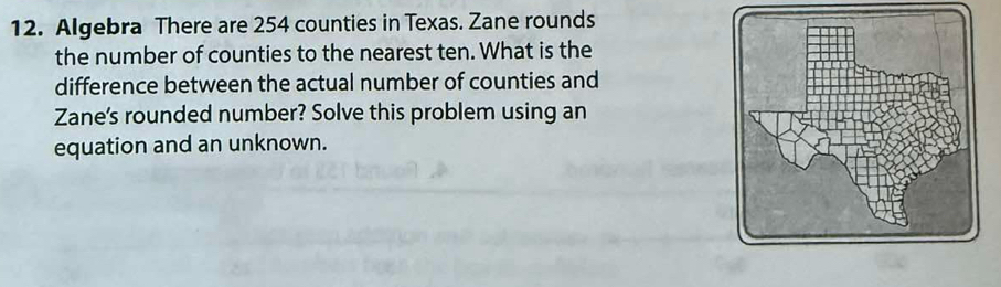 Algebra There are 254 counties in Texas. Zane rounds 
the number of counties to the nearest ten. What is the 
difference between the actual number of counties and 
Zane's rounded number? Solve this problem using an 
equation and an unknown.