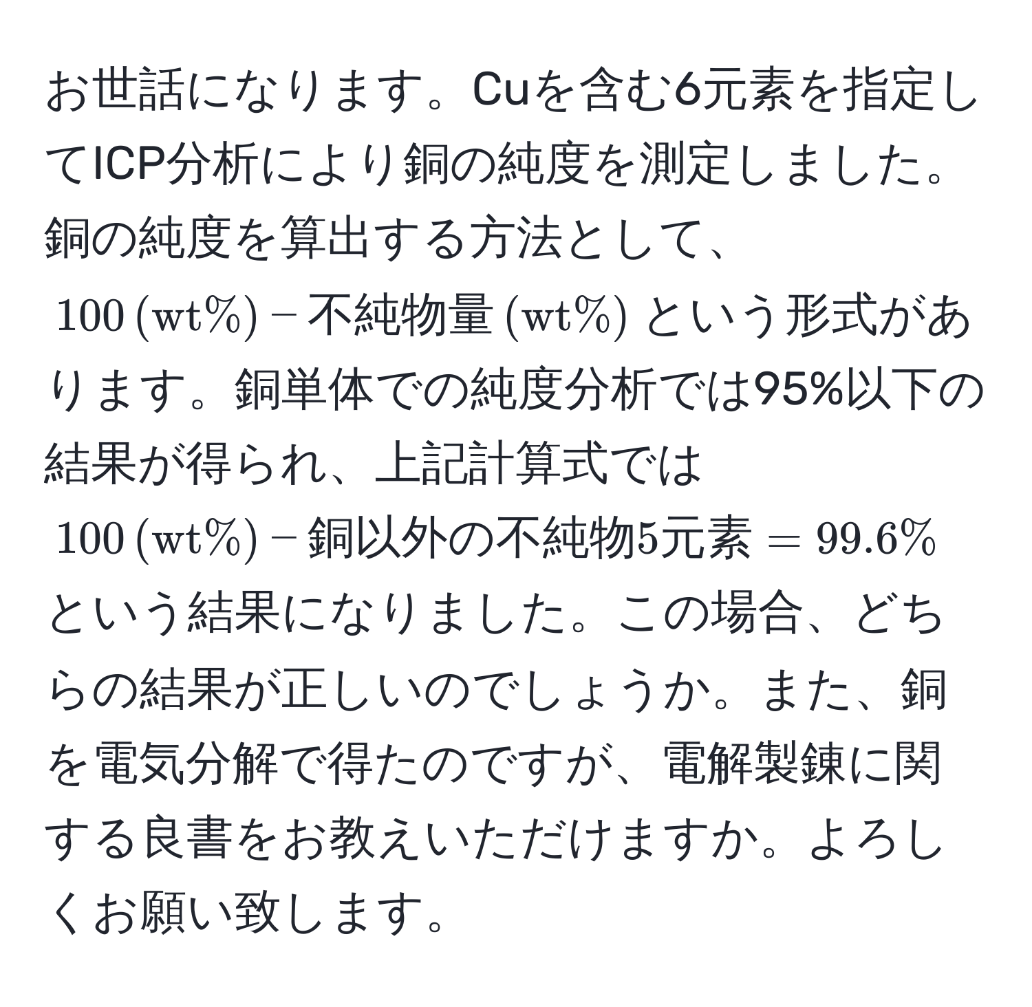 お世話になります。Cuを含む6元素を指定してICP分析により銅の純度を測定しました。銅の純度を算出する方法として、$100 , (wt%) - 不純物量 , (wt%)$という形式があります。銅単体での純度分析では95%以下の結果が得られ、上記計算式では$100 , (wt%) - 銅以外の不純物5元素 = 99.6%$という結果になりました。この場合、どちらの結果が正しいのでしょうか。また、銅を電気分解で得たのですが、電解製錬に関する良書をお教えいただけますか。よろしくお願い致します。