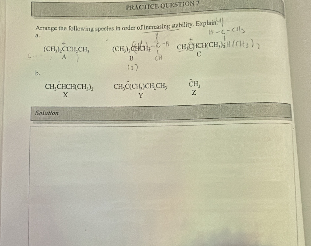 PRACTICE QUESTION 7 
Arrange the following species in order of increasing stability. Explain. 
a.
(CH_3)_2^(+CCH_2)CH_3 (CH_3)_2CHCH_2-C-H CH_3CHCH(CH_3)_2
C 
A 
B 
b.
CH_3overline CHCH(CH_3)_2 CH_3overline C(CH_3)CH_2CH_3 vector CH_3
V Z 
Solution