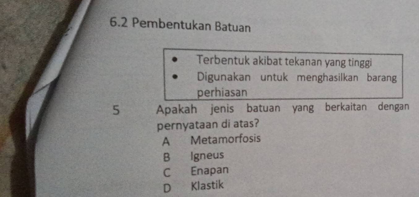 6.2 Pembentukan Batuan
Terbentuk akibat tekanan yang tinggi
Digunakan untuk menghasilkan barang
perhiasan
5 Apakah jenis batuan yang berkaitan dengan
pernyataan di atas?
A Metamorfosis
B Igneus
C Enapan
D Klastik