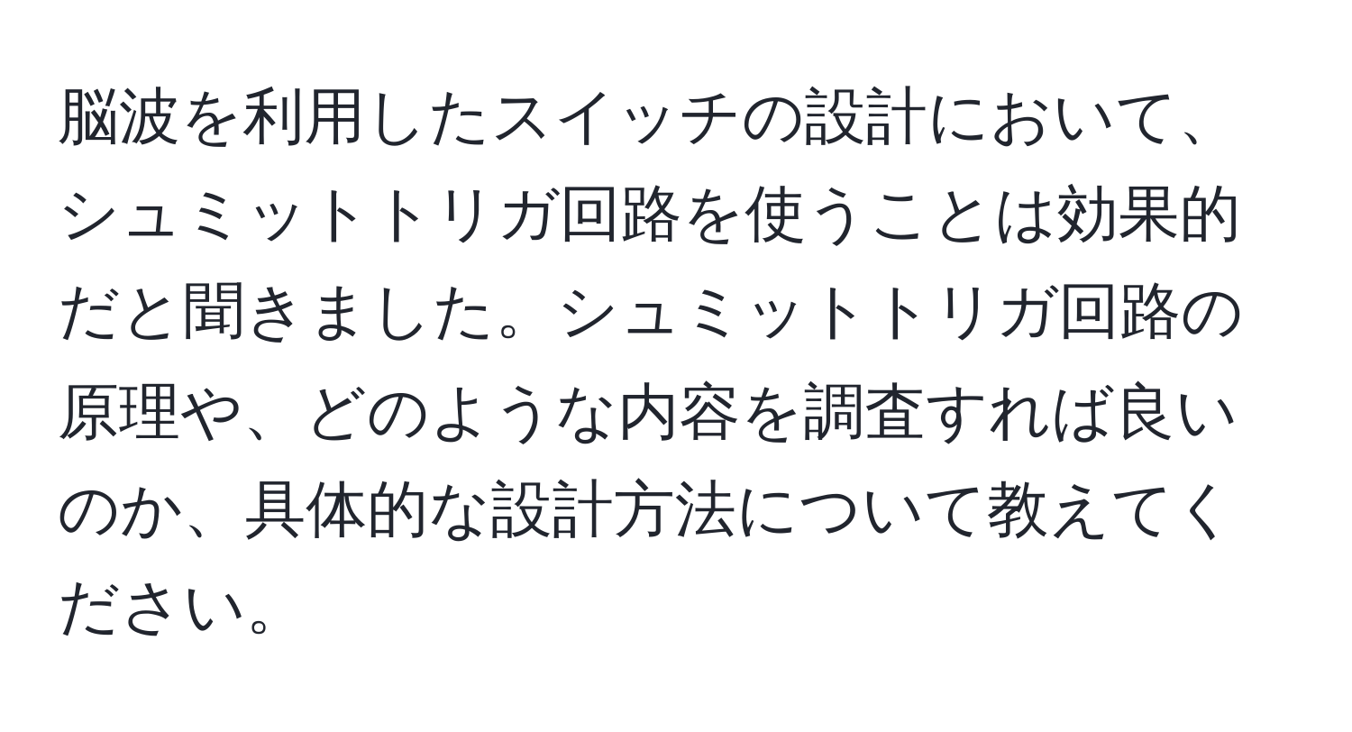 脳波を利用したスイッチの設計において、シュミットトリガ回路を使うことは効果的だと聞きました。シュミットトリガ回路の原理や、どのような内容を調査すれば良いのか、具体的な設計方法について教えてください。