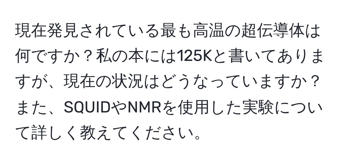 現在発見されている最も高温の超伝導体は何ですか？私の本には125Kと書いてありますが、現在の状況はどうなっていますか？また、SQUIDやNMRを使用した実験について詳しく教えてください。