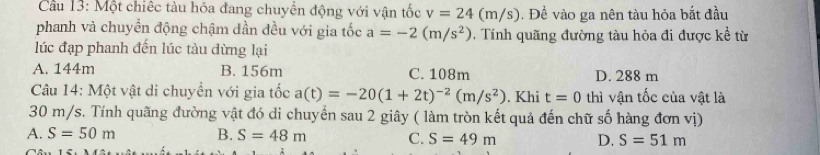 Cầu 13: Một chiếc tàu hỏa đang chuyên động với vận tốc v=24(m/s). Đề vào ga nên tàu hỏa bắt đầu
phanh và chuyển động chậm dần đều với gia tốc a=-2(m/s^2) Tính quãng đường tàu hỏa đi được kề từ
lúc đạp phanh đến lúc tàu dừng lại
A. 144m B. 156m C. 108m D. 288 m
Cu 14: Một vật di chuyển với gia tốc a(t)=-20(1+2t)^-2(m/s^2). Khi t=0 thì vận tốc của vật là
30 m/s. Tính quãng đường vật đó di chuyển sau 2 giây ( làm tròn kết quả đến chữ số hàng đơn vị)
A. S=50m B. S=48m C. S=49m D. S=51m