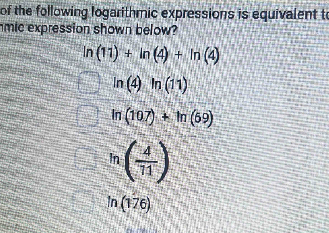 of the following logarithmic expressions is equivalent to
mic expression shown below?
ln (11)+ln (4)+ln (4)
ln (4)ln (11)
ln (107)+ln (69)
ln ( 4/11 )
ln (1 76)