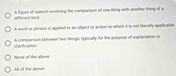 A figure of speech involving the comparison of one thing with another thing of a
different kind
A word or phrase is applied to an object or action to which it is not literally applicable
A comparison between two things, typically for the purpose of explanation or
clarification
None of the above
All of the above