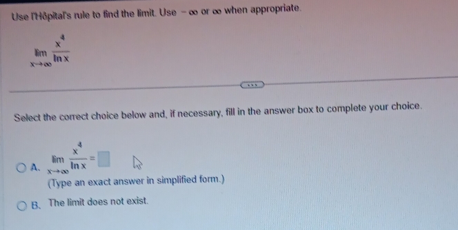 Use l'Hôpital's rule to find the limit. Use -∞ or ∞ when appropriate.
limlimits _xto ∈fty  x^4/ln x 
Select the correct choice below and, if necessary, fill in the answer box to complete your choice.
A. limlimits _xto ∈fty  x^4/ln x =□
(Type an exact answer in simplified form.)
B. The limit does not exist.