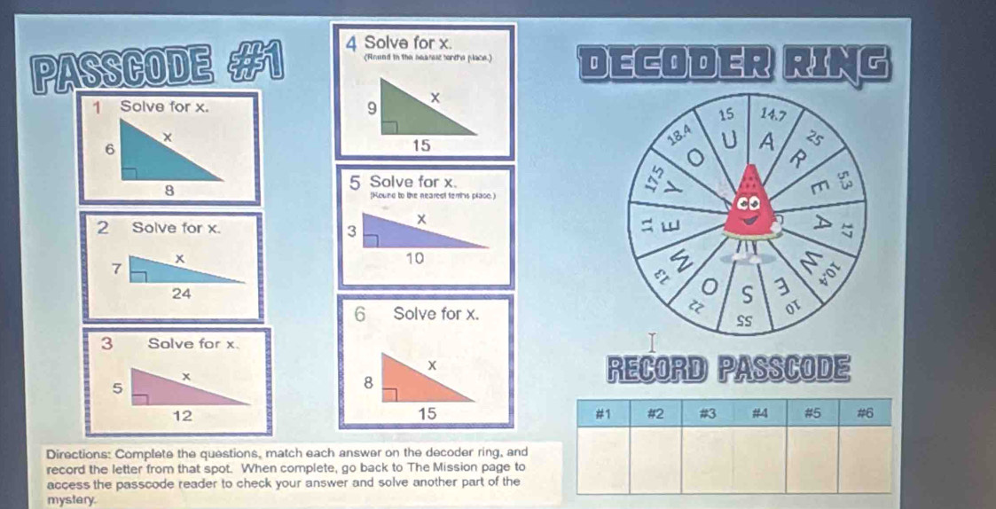 Solve for x. 
PASSCODE 
(Arund in the bearese sortha place.) DECODER RING 
1 Solve for x. 
5 Solve for x. 
[Round to the nearedl ferrs place.) 
2 Solve for x. 
6 Solve for x. 
3 Solve for x. 
RECORD PASSCODE 
#1 #2 #3 #4 #5 #6 
Directions: Complete the questions, match each answer on the decoder ring, and 
record the letter from that spot. When complete, go back to The Mission page to 
access the passcode reader to check your answer and solve another part of the 
mystery.