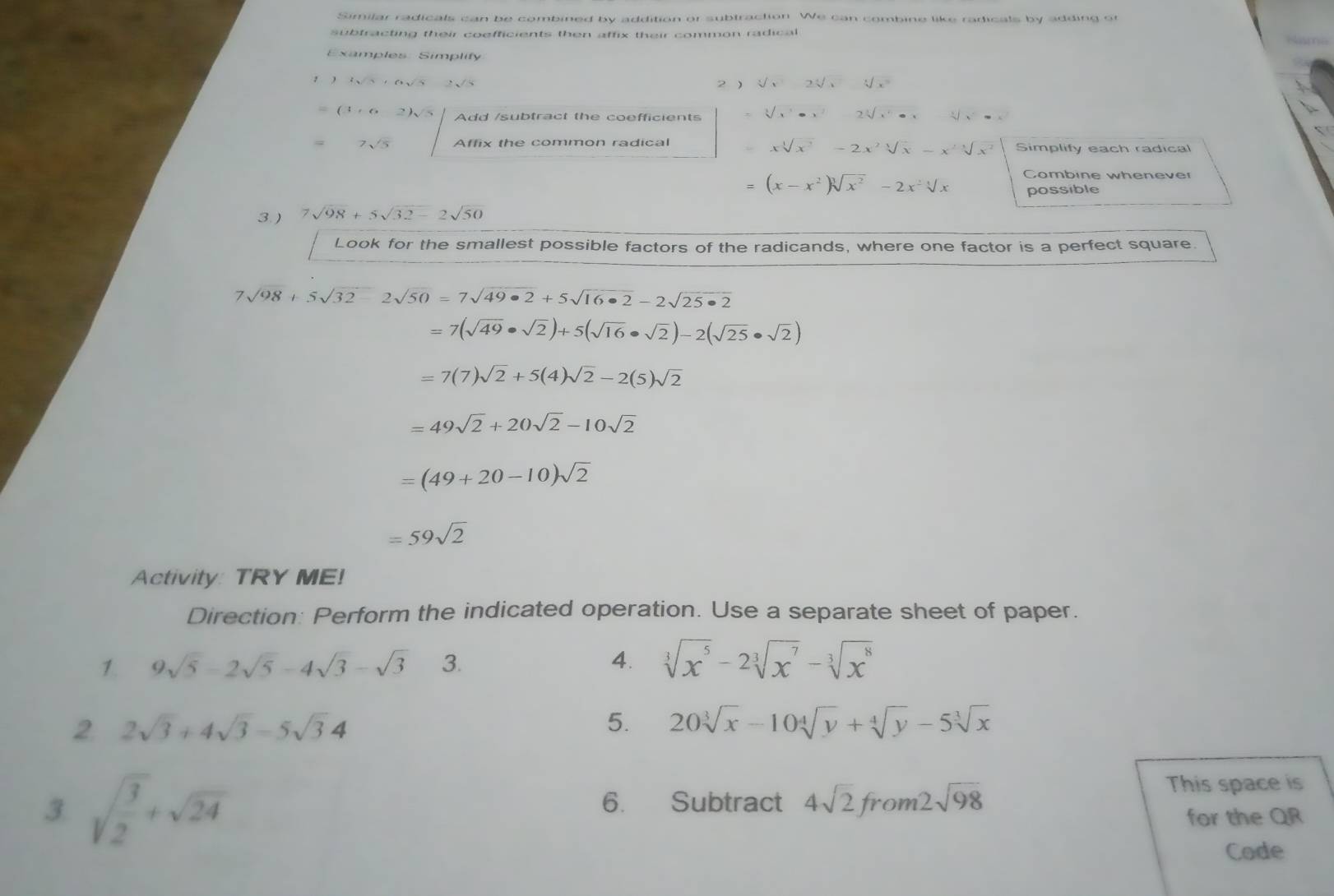 Similar radicals can be combined by addition or subtraction. We can combine like radicals by adding or
subfracting their coefficients then affix their common radical
Examples: Simplify
 3sqrt(5)+6sqrt(5) 2 ) sqrt[3](x)2sqrt[4](x^2)
(3+62)sqrt(5) Add /subtract the coefficients sqrt[3](x^(6x^2)2sqrt [3sqrt [3]x^4)· x - x^2=x^2
xsqrt[4](x^2)-2x^2sqrt[4](x)-x^2sqrt[4](x^2)
7sqrt(5) Affix the common radical Simplify each radical
= (x-x^2)sqrt[3](x^2)-2x^2sqrt[3](x) Combine whenever
possible
3 ) 7sqrt(98)+5sqrt(32-)2sqrt(50)
Look for the smallest possible factors of the radicands, where one factor is a perfect square.
7sqrt(98)+5sqrt(32)-2sqrt(50)=7sqrt(49· 2)+5sqrt(16· 2)-2sqrt(25· 2)
=7(sqrt(49)· sqrt(2))+5(sqrt(16)· sqrt(2))-2(sqrt(25)· sqrt(2))
=7(7)sqrt(2)+5(4)sqrt(2)-2(5)sqrt(2)
=49sqrt(2)+20sqrt(2)-10sqrt(2)
=(49+20-10)sqrt(2)
=59sqrt(2)
Activity: TRY ME!
Direction: Perform the indicated operation. Use a separate sheet of paper.
1. 9sqrt(5)-2sqrt(5)-4sqrt(3)-sqrt(3) 3. 4. sqrt[3](x^5)-2sqrt[3](x^7)-sqrt[3](x^8)
2 2sqrt(3)+4sqrt(3)-5sqrt(3)4
5. 20sqrt[3](x)-10sqrt[4](y)+sqrt[4](y)-5sqrt[3](x)
3. sqrt(frac 3)2+sqrt(24) 6. Subtract 4sqrt(2)from2sqrt(98)
This space is
for the QR
Code