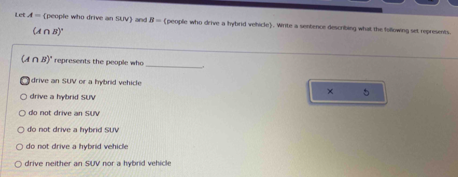 Let A= people who drive an SUV and B= people who drive a hybrid vehicle. Write a sentence describing what the following set represents.
(A∩ B)'
_
(A∩ B)' represents the people who
.
drive an SUV or a hybrid vehicle
×
drive a hybrid SUV
do not drive an SUV
do not drive a hybrid SUV
do not drive a hybrid vehicle
drive neither an SUV nor a hybrid vehicle